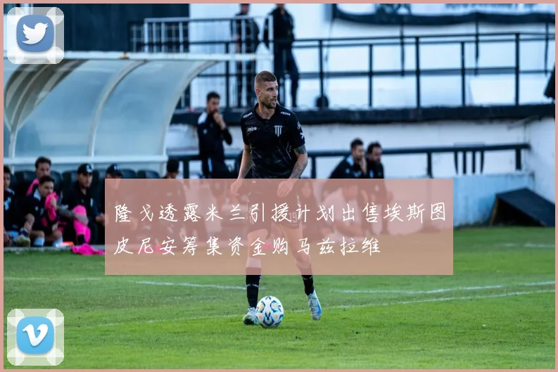 隆戈透露米兰引援计划出售埃斯图皮尼安筹集资金购马兹拉维