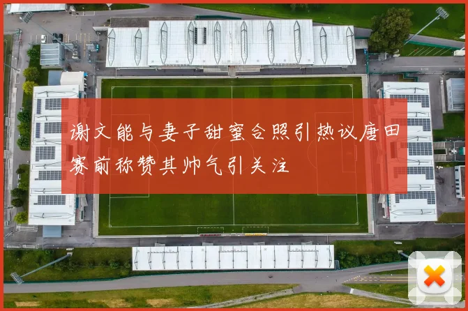 谢文能与妻子甜蜜合照引热议唐田赛前称赞其帅气引关注