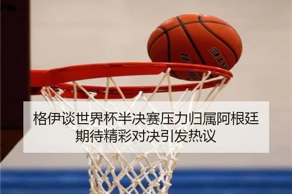 格伊谈世界杯半决赛压力归属阿根廷 期待精彩对决引发热议