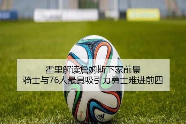 霍里解读詹姆斯下家前景 骑士与76人最具吸引力勇士难进前四