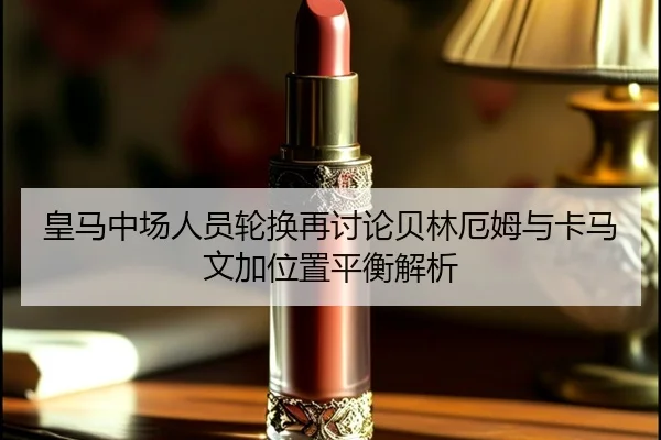 皇马中场人员轮换再讨论贝林厄姆与卡马文加位置平衡解析