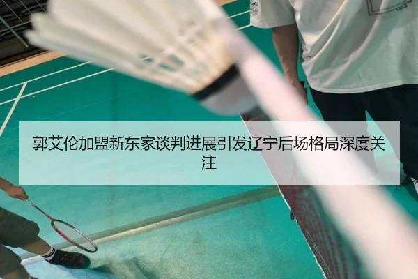 郭艾伦加盟新东家谈判进展引发辽宁后场格局深度关注